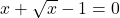 x + \sqrt{x} - 1=0
